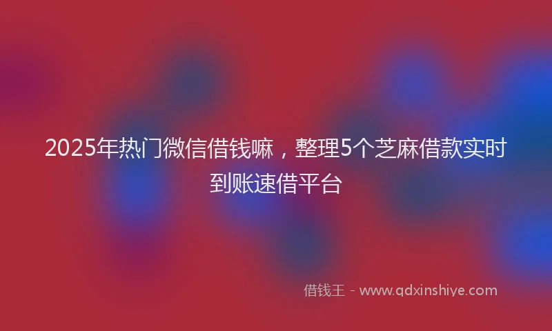2025年热门微信借钱嘛，整理5个芝麻借款实时到账速借平台