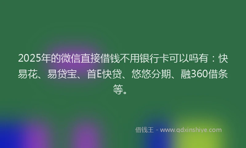 2025年的微信直接借钱不用银行卡可以吗有：快易花、易贷宝、首E快贷、悠悠分期、融360借条等。