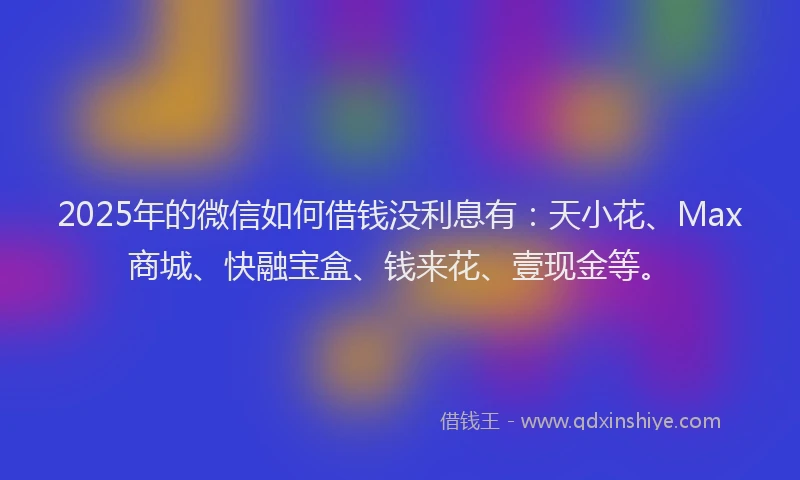 2025年的微信如何借钱没利息有：天小花、Max商城、快融宝盒、钱来花、壹现金等。