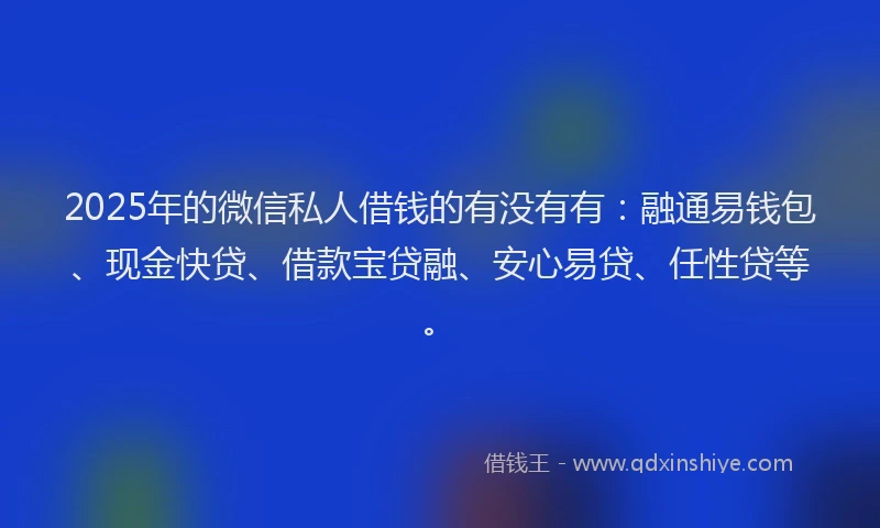 2025年的微信私人借钱的有没有有：融通易钱包、现金快贷、借款宝贷融、安心易贷、任性贷等。