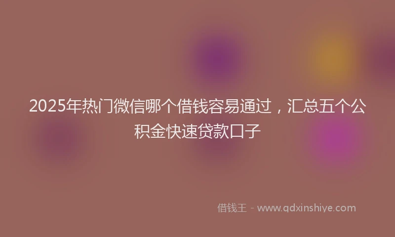2025年热门微信哪个借钱容易通过，汇总五个公积金快速贷款口子