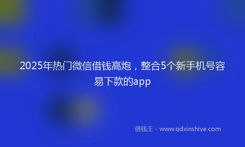 2025年热门微信借钱高炮，整合5个新手机号容易下款的app
