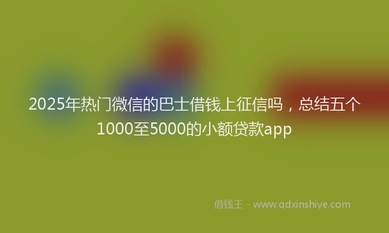 2025年热门微信的巴士借钱上征信吗，总结五个1000至5000的小额贷款app