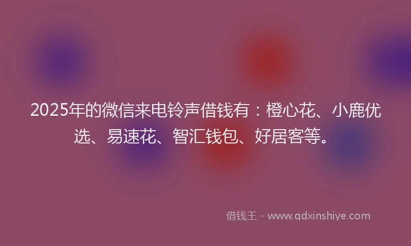 2025年的微信来电铃声借钱有：橙心花、小鹿优选、易速花、智汇钱包、好居客等。