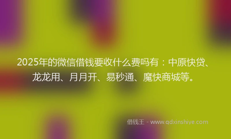 2025年的微信借钱要收什么费吗有：中原快贷、龙龙用、月月开、易秒通、魔快商城等。