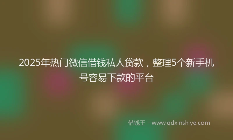 2025年热门微信借钱私人贷款，整理5个新手机号容易下款的平台