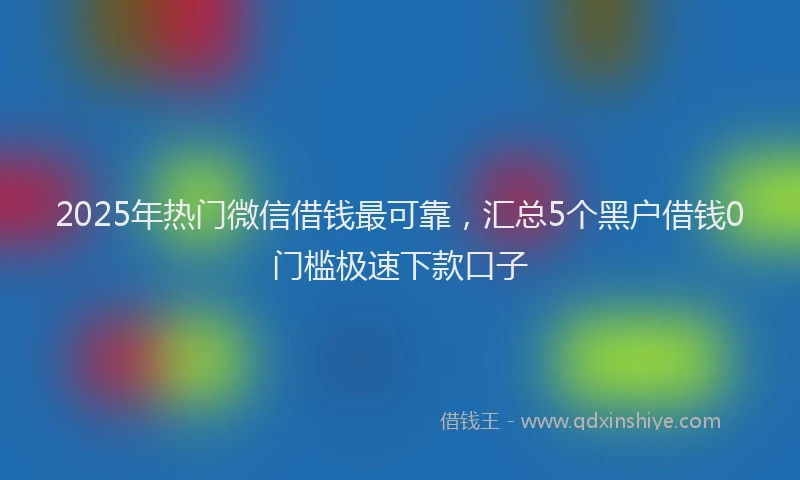 2025年热门微信借钱最可靠，汇总5个黑户借钱0门槛极速下款口子