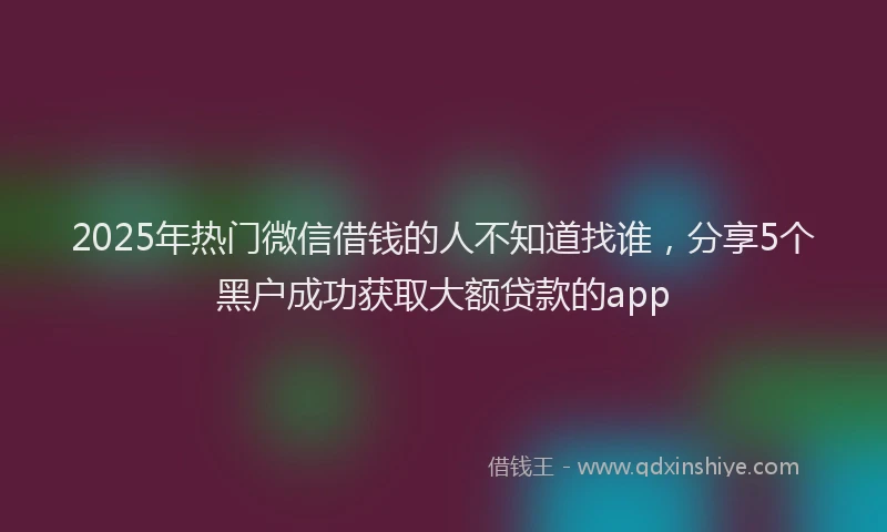 2025年热门微信借钱的人不知道找谁，分享5个黑户成功获取大额贷款的app
