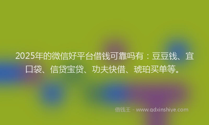 2025年的微信好平台借钱可靠吗有：豆豆钱、宜口袋、信贷宝贷、功夫快借、琥珀买单等。