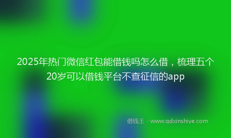 2025年热门微信红包能借钱吗怎么借，梳理五个20岁可以借钱平台不查征信的app