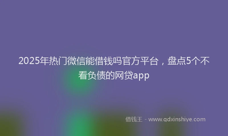 2025年热门微信能借钱吗官方平台，盘点5个不看负债的网贷app
