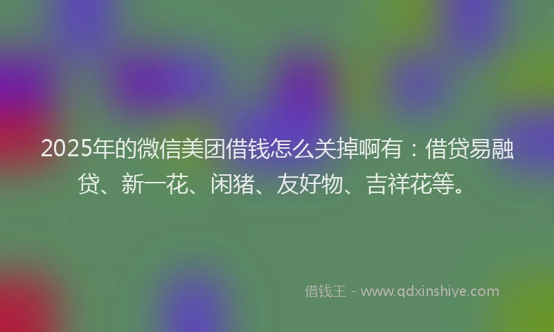 2025年的微信美团借钱怎么关掉啊有：借贷易融贷、新一花、闲猪、友好物、吉祥花等。