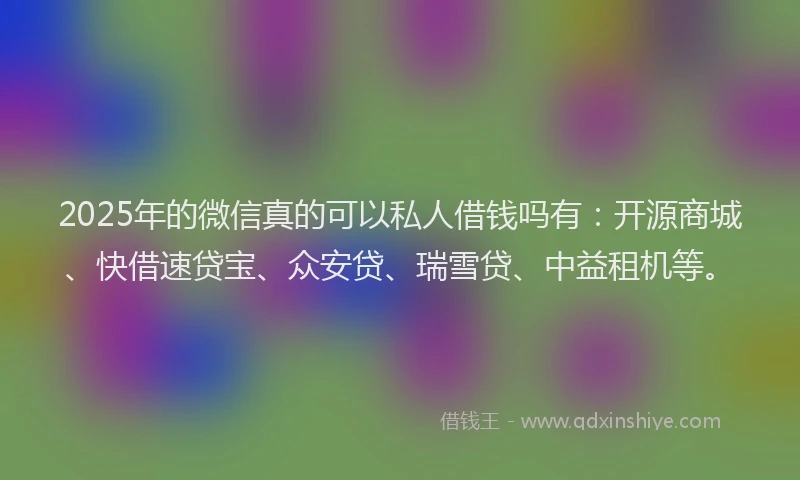 2025年的微信真的可以私人借钱吗有：开源商城、快借速贷宝、众安贷、瑞雪贷、中益租机等。