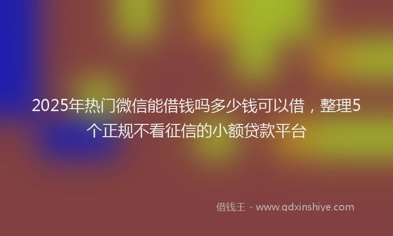 2025年热门微信能借钱吗多少钱可以借，整理5个正规不看征信的小额贷款平台