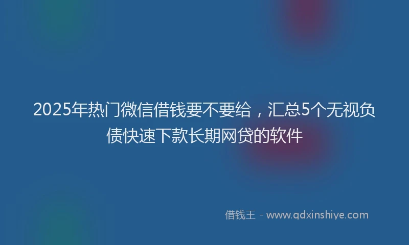2025年热门微信借钱要不要给，汇总5个无视负债快速下款长期网贷的软件