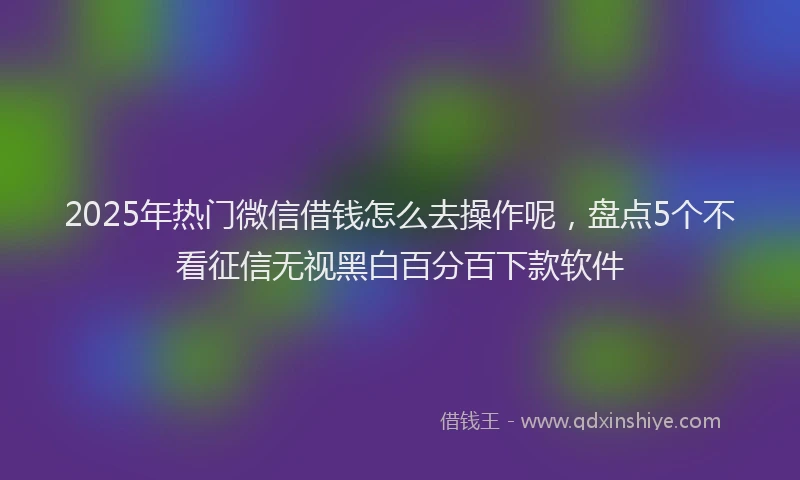 2025年热门微信借钱怎么去操作呢，盘点5个不看征信无视黑白百分百下款软件