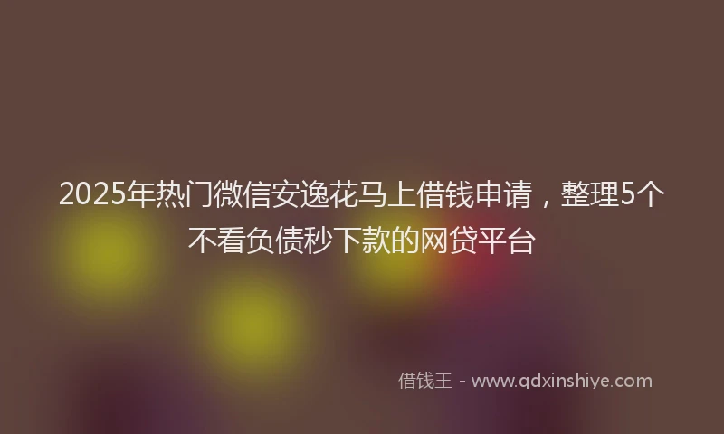 2025年热门微信安逸花马上借钱申请，整理5个不看负债秒下款的网贷平台