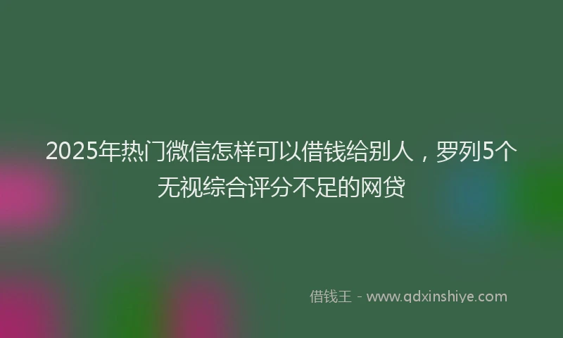 2025年热门微信怎样可以借钱给别人，罗列5个无视综合评分不足的网贷