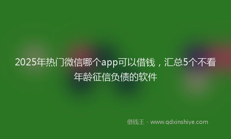 2025年热门微信哪个app可以借钱，汇总5个不看年龄征信负债的软件