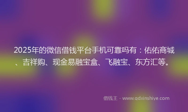 2025年的微信借钱平台手机可靠吗有：佑佑商城、吉祥购、现金易融宝盒、飞融宝、东方汇等。