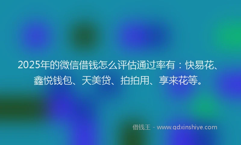 2025年的微信借钱怎么评估通过率有：快易花、鑫悦钱包、天美贷、拍拍用、享来花等。