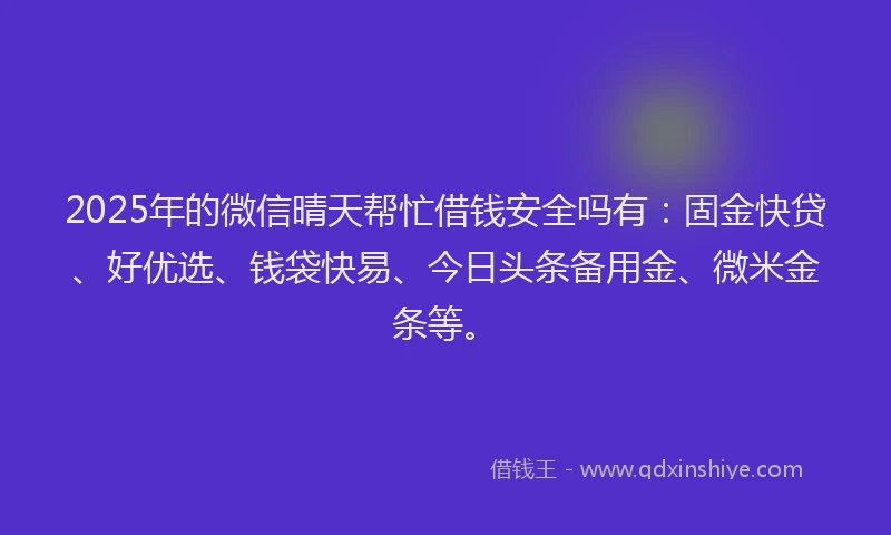 2025年的微信晴天帮忙借钱安全吗有：固金快贷、好优选、钱袋快易、今日头条备用金、微米金条等。