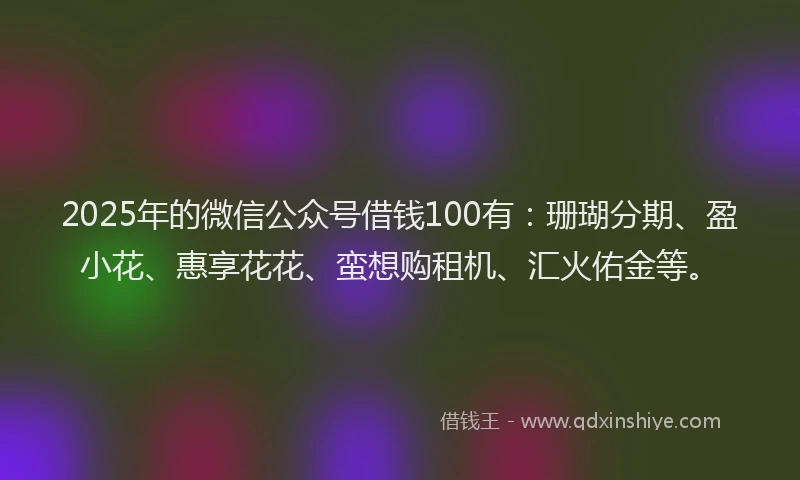 2025年的微信公众号借钱100有：珊瑚分期、盈小花、惠享花花、蛮想购租机、汇火佑金等。