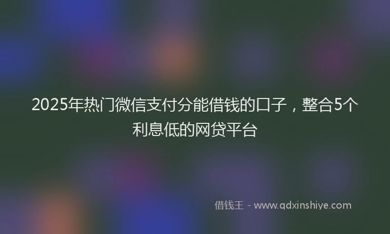 2025年热门微信支付分能借钱的口子，整合5个利息低的网贷平台