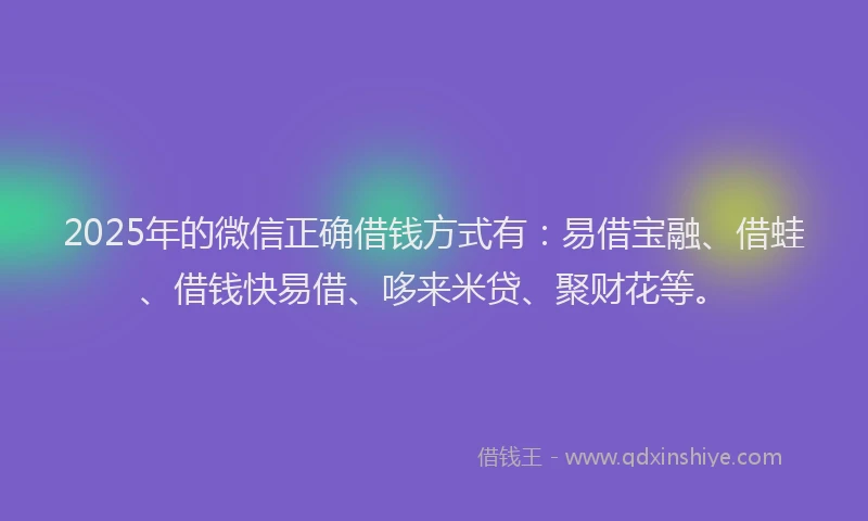 2025年的微信正确借钱方式有：易借宝融、借蛙、借钱快易借、哆来米贷、聚财花等。