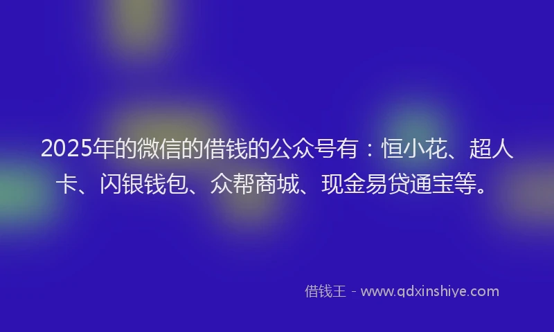 2025年的微信的借钱的公众号有：恒小花、超人卡、闪银钱包、众帮商城、现金易贷通宝等。