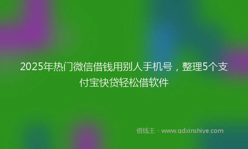 2025年热门微信借钱用别人手机号，整理5个支付宝快贷轻松借软件