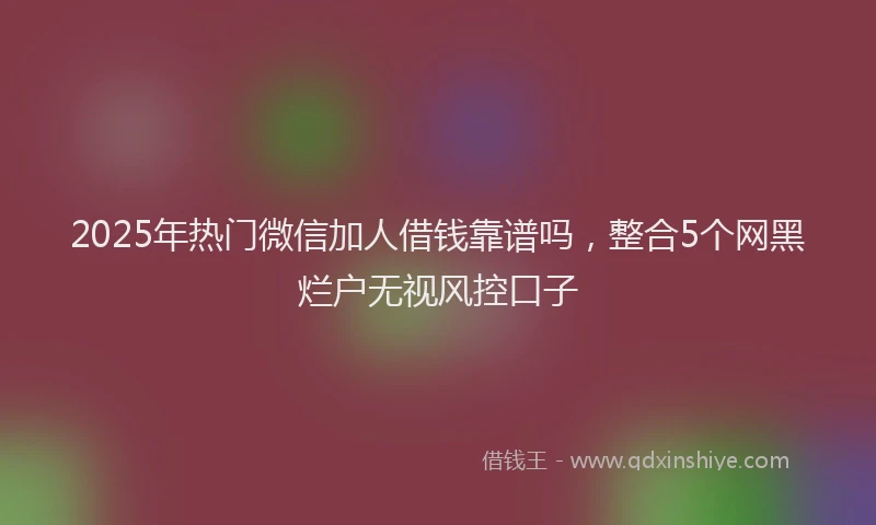 2025年热门微信加人借钱靠谱吗，整合5个网黑烂户无视风控口子