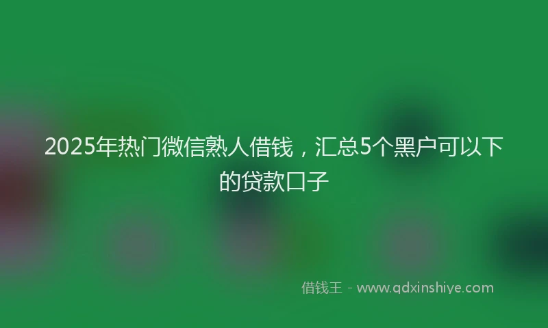 2025年热门微信熟人借钱，汇总5个黑户可以下的贷款口子