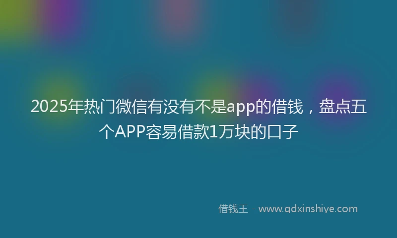 2025年热门微信有没有不是app的借钱，盘点五个APP容易借款1万块的口子