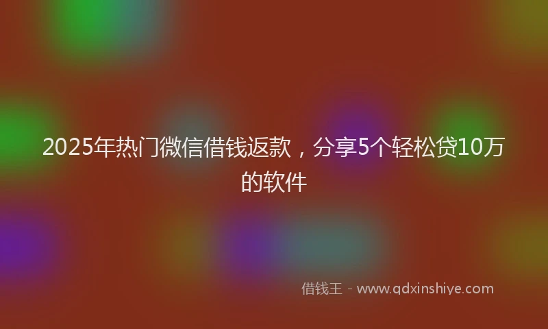 2025年热门微信借钱返款，分享5个轻松贷10万的软件