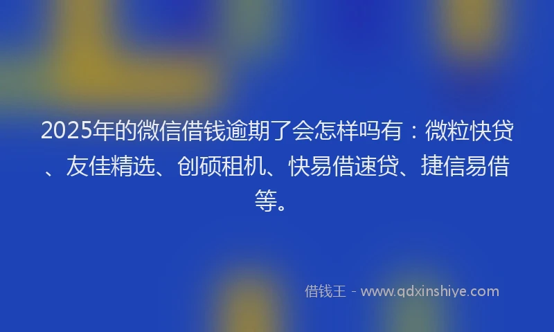 2025年的微信借钱逾期了会怎样吗有：微粒快贷、友佳精选、创硕租机、快易借速贷、捷信易借等。