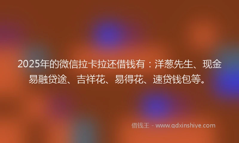 2025年的微信拉卡拉还借钱有：洋葱先生、现金易融贷途、吉祥花、易得花、速贷钱包等。