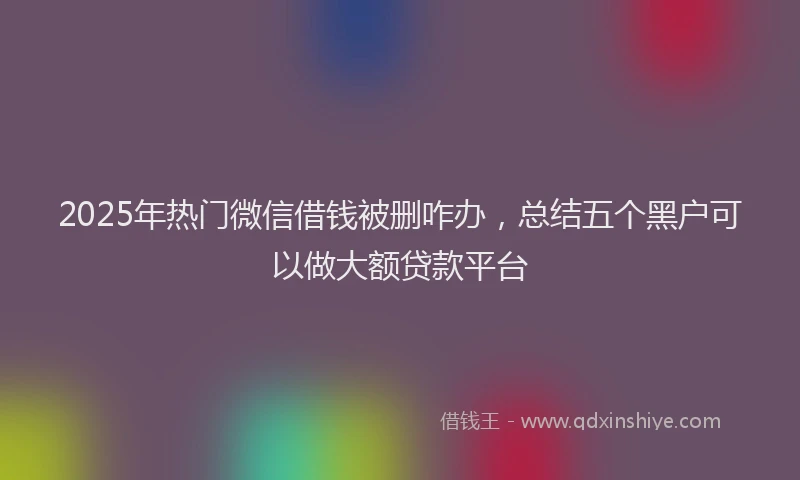 2025年热门微信借钱被删咋办，总结五个黑户可以做大额贷款平台