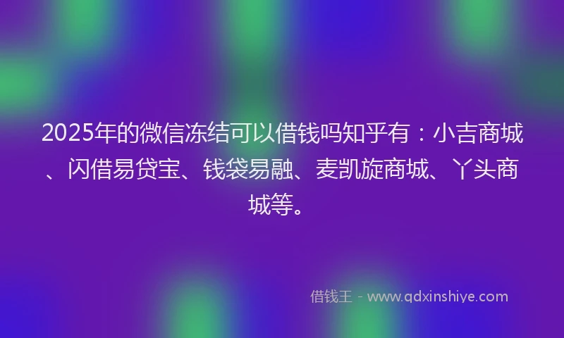 2025年的微信冻结可以借钱吗知乎有：小吉商城、闪借易贷宝、钱袋易融、麦凯旋商城、丫头商城等。