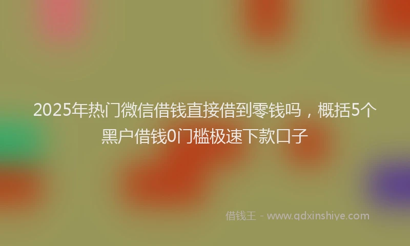 2025年热门微信借钱直接借到零钱吗，概括5个黑户借钱0门槛极速下款口子