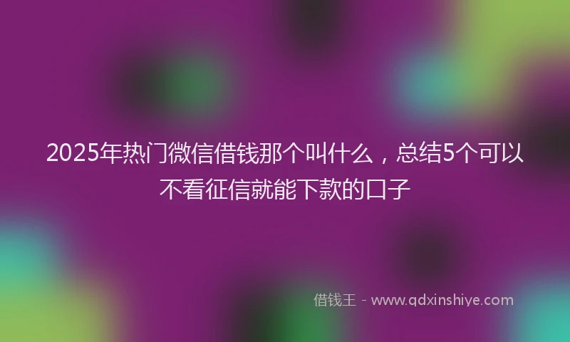 2025年热门微信借钱那个叫什么，总结5个可以不看征信就能下款的口子