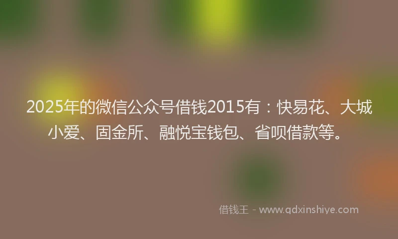 2025年的微信公众号借钱2015有：快易花、大城小爱、固金所、融悦宝钱包、省呗借款等。