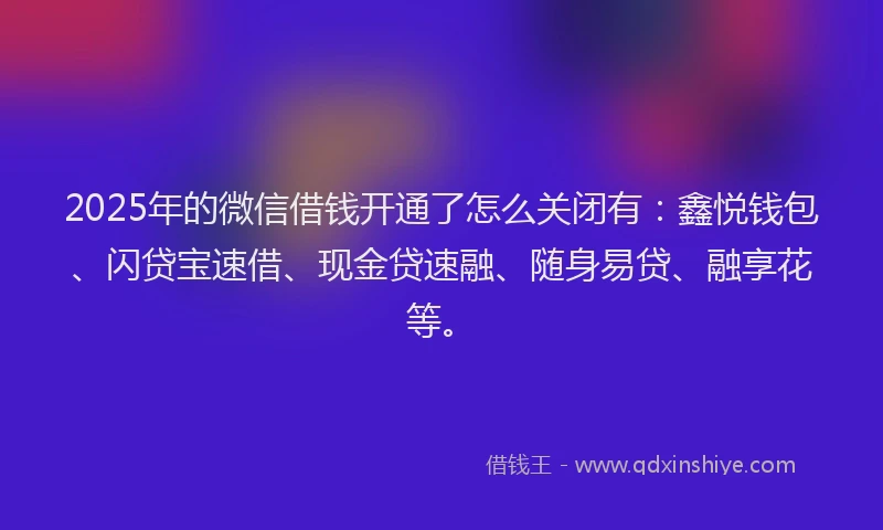 2025年的微信借钱开通了怎么关闭有：鑫悦钱包、闪贷宝速借、现金贷速融、随身易贷、融享花等。