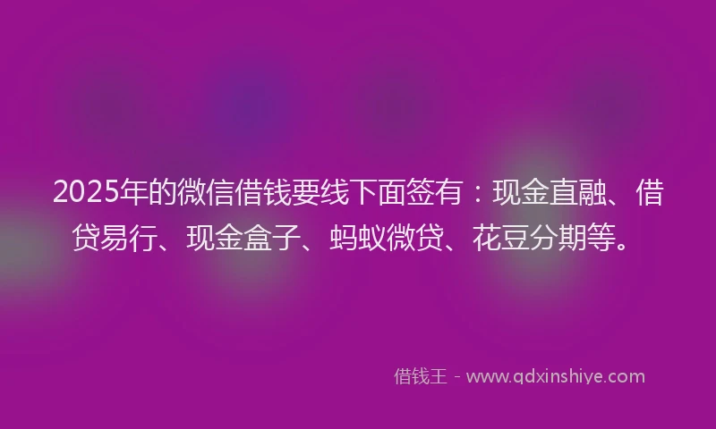 2025年的微信借钱要线下面签有：现金直融、借贷易行、现金盒子、蚂蚁微贷、花豆分期等。