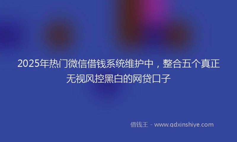 2025年热门微信借钱系统维护中，整合五个真正无视风控黑白的网贷口子