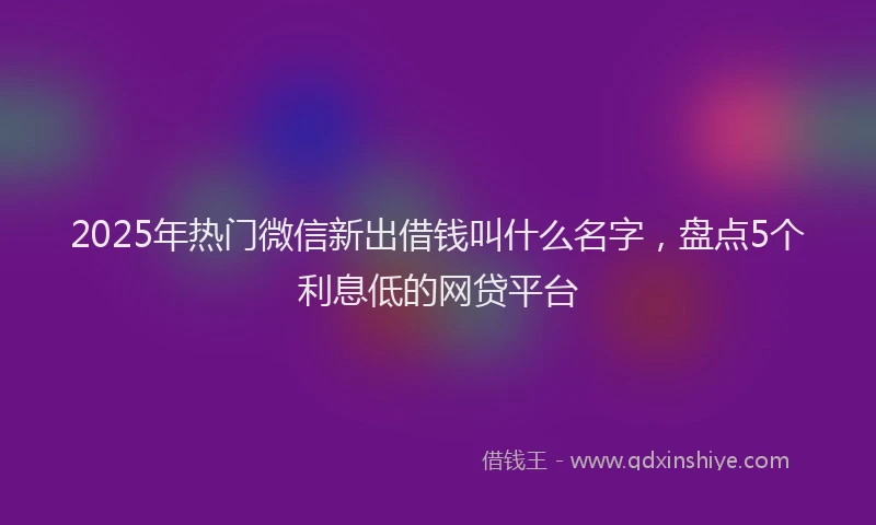 2025年热门微信新出借钱叫什么名字，盘点5个利息低的网贷平台
