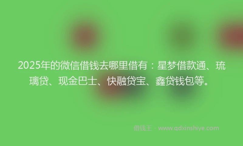 2025年的微信借钱去哪里借有：星梦借款通、琉璃贷、现金巴士、快融贷宝、鑫贷钱包等。