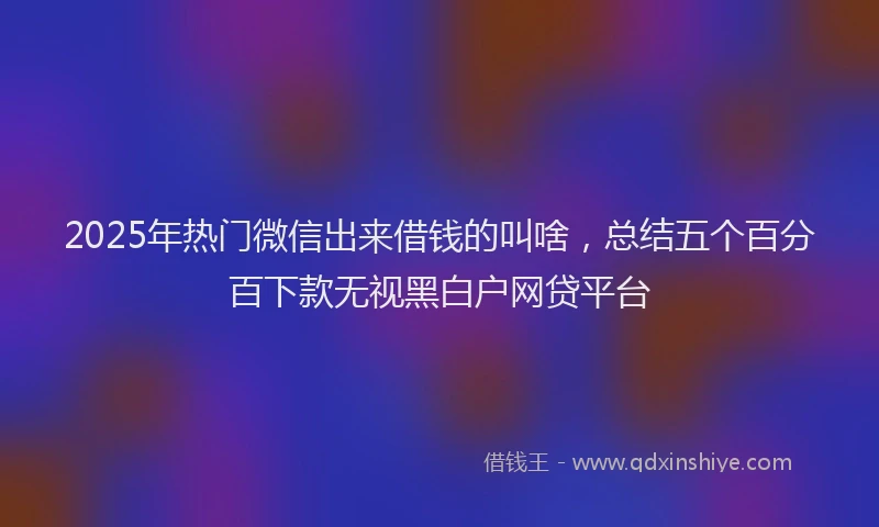 2025年热门微信出来借钱的叫啥，总结五个百分百下款无视黑白户网贷平台