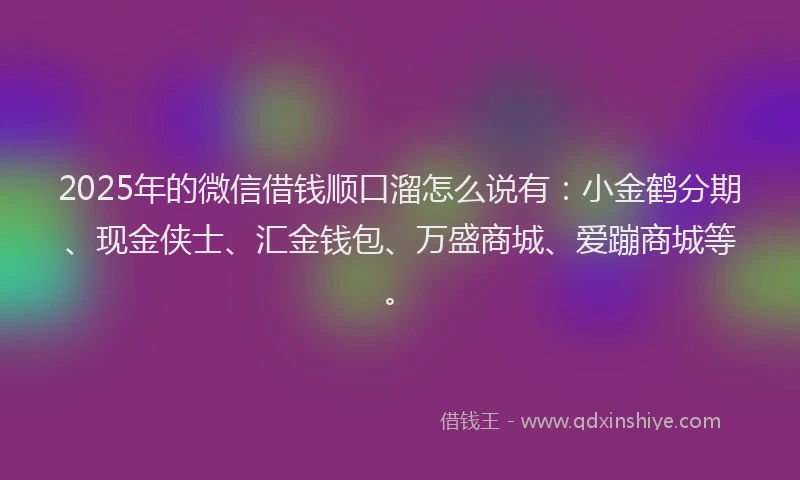 2025年的微信借钱顺口溜怎么说有：小金鹤分期、现金侠士、汇金钱包、万盛商城、爱蹦商城等。