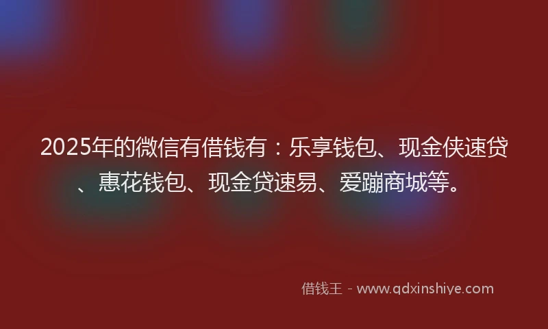 2025年的微信有借钱有：乐享钱包、现金侠速贷、惠花钱包、现金贷速易、爱蹦商城等。